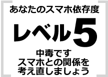 あなたはレベル5 中毒です　スマホとの関係を考え直しましょう