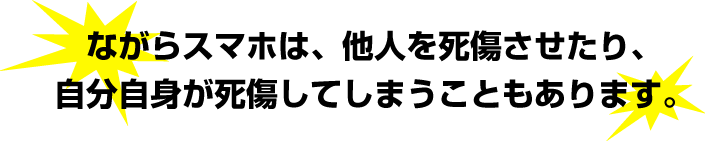 ながらスマホは、他人を死傷させたり、自分自身が死傷してしまうこともあります。