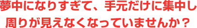 夢中になりすぎて、手元だけに集中し 周りが見えなくなっていませんか？