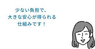 少ない負担で、大きな安心が得られる仕組みです！